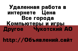 Удаленная работа в интернете › Цена ­ 1 - Все города Компьютеры и игры » Другое   . Чукотский АО